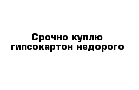 Срочно куплю гипсокартон недорого